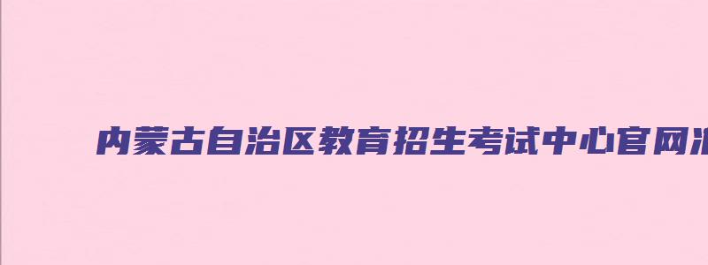 内蒙古自治区教育招生考试中心官网准考证