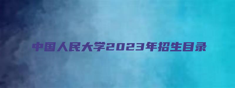 中国人民大学2023年招生目录