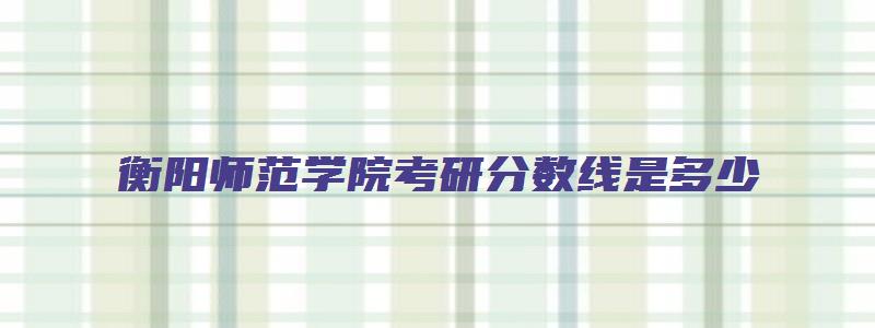 衡阳师范学院考研分数线是多少