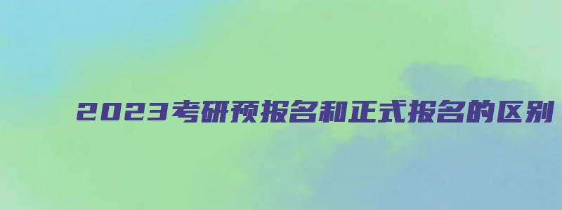 2023考研预报名和正式报名的区别