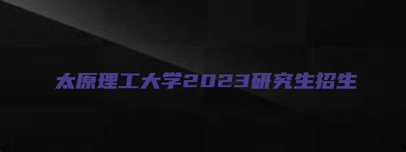 太原理工大学2023研究生招生