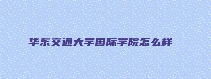 华东交通大学国际学院怎么样