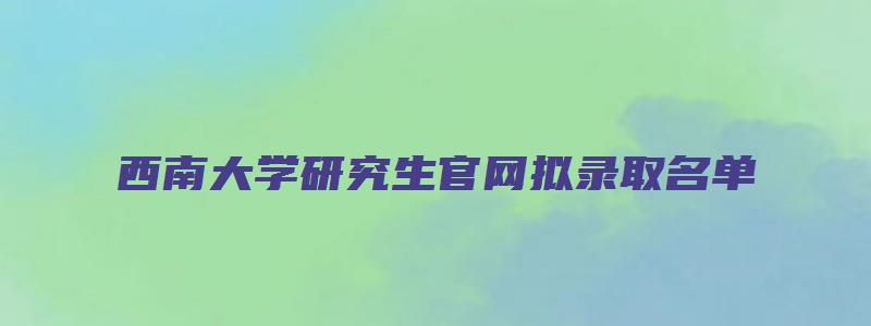 西南大学研究生官网拟录取名单