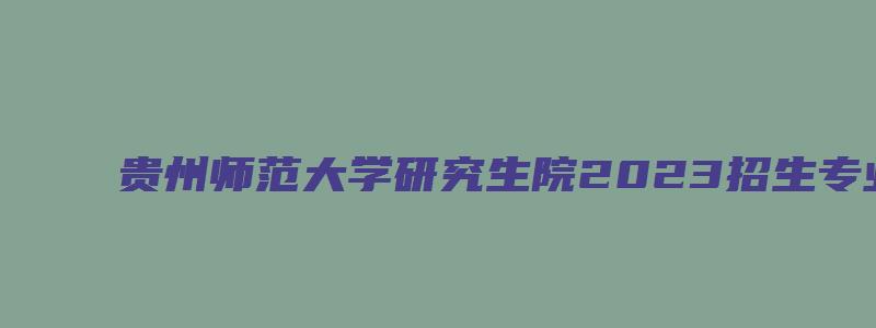 贵州师范大学研究生院2023招生专业目录公布