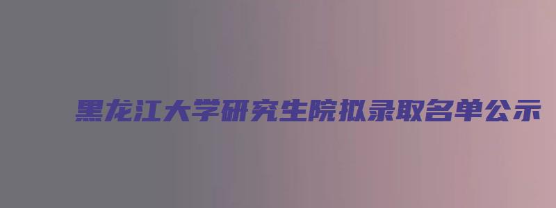 黑龙江大学研究生院拟录取名单公示