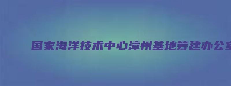 国家海洋技术中心漳州基地筹建办公室