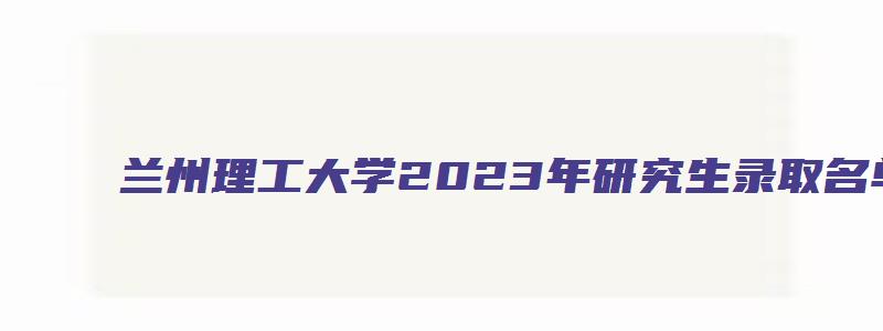 兰州理工大学2023年研究生录取名单