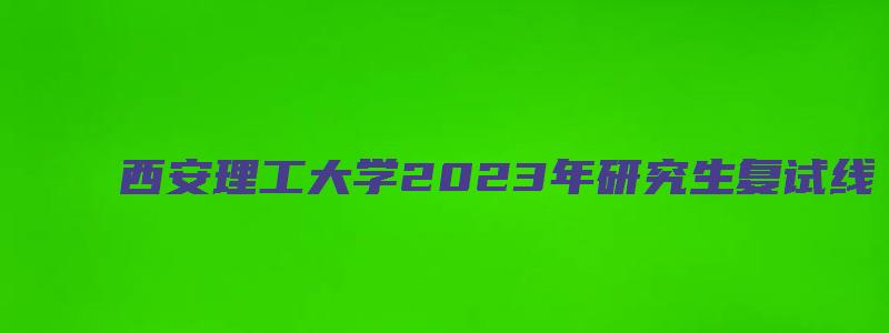 西安理工大学2023年研究生复试线