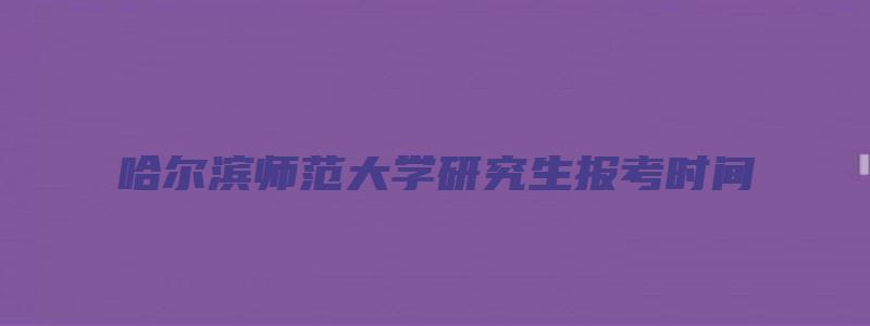 哈尔滨师范大学研究生报考时间