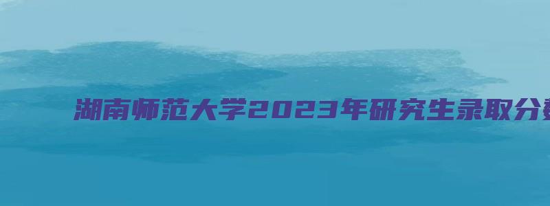 湖南师范大学2023年研究生录取分数线