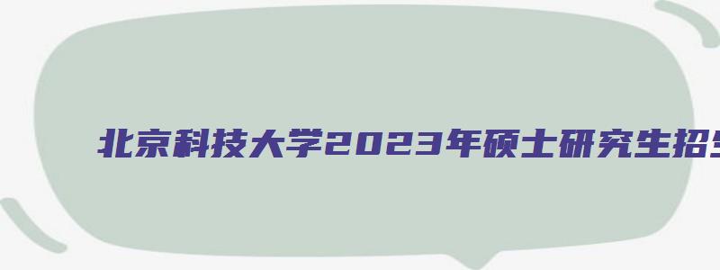 北京科技大学2023年硕士研究生招生简章