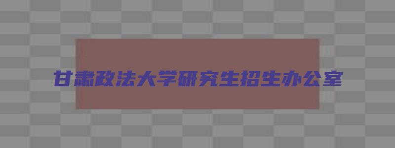 甘肃政法大学研究生招生办公室