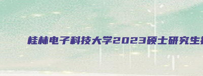 桂林电子科技大学2023硕士研究生招生简章