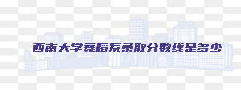 西南大学舞蹈系录取分数线是多少