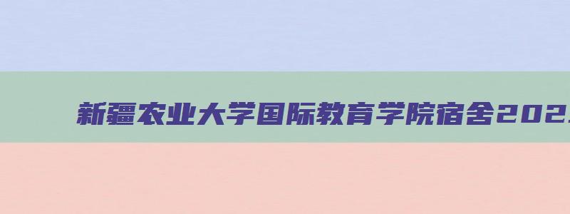 新疆农业大学国际教育学院宿舍2023