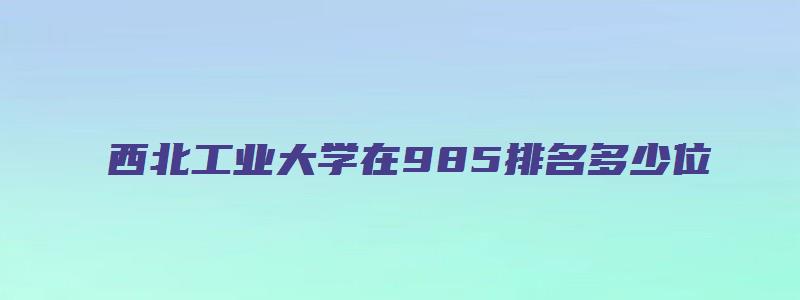 西北工业大学在985排名多少位