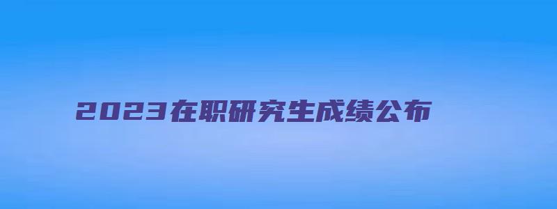 2023在职研究生成绩公布