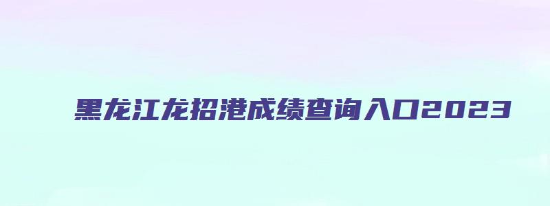 黑龙江龙招港成绩查询入口2023