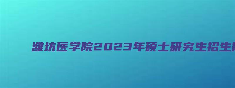 潍坊医学院2023年硕士研究生招生简章