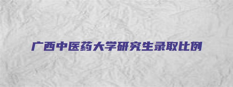 广西中医药大学研究生录取比例