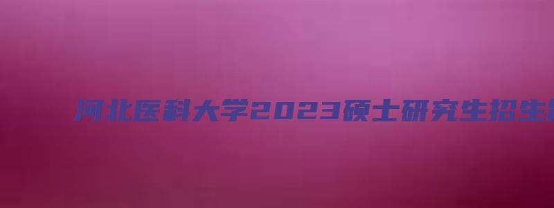 河北医科大学2023硕士研究生招生简章