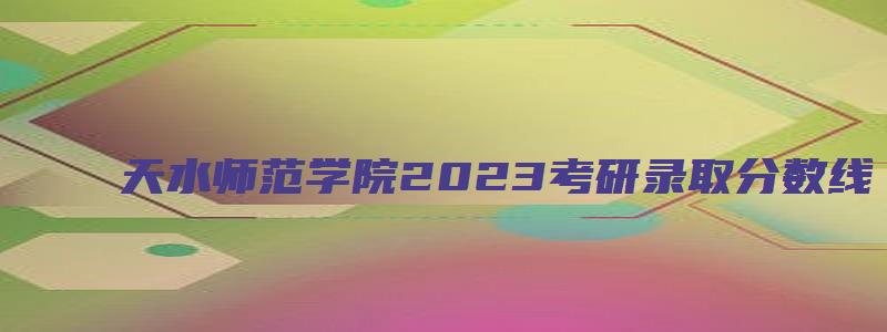 天水师范学院2023考研录取分数线