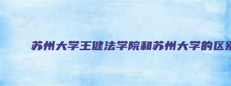 苏州大学王健法学院和苏州大学的区别