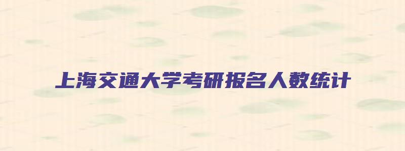 上海交通大学考研报名人数统计