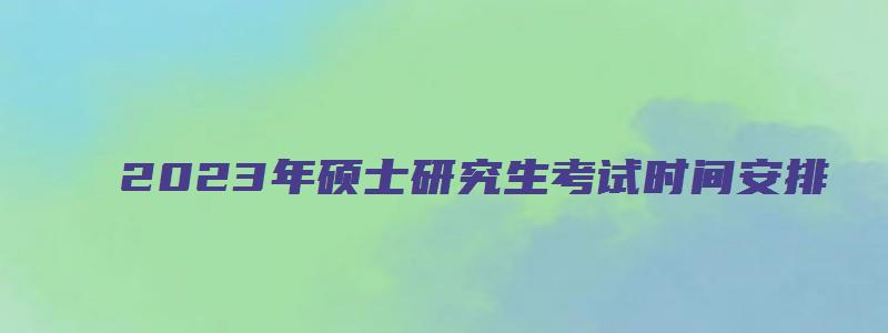 2023年硕士研究生考试时间安排