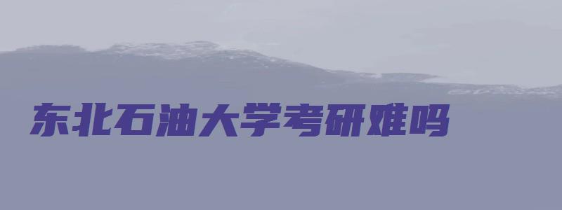 东北石油大学考研难吗