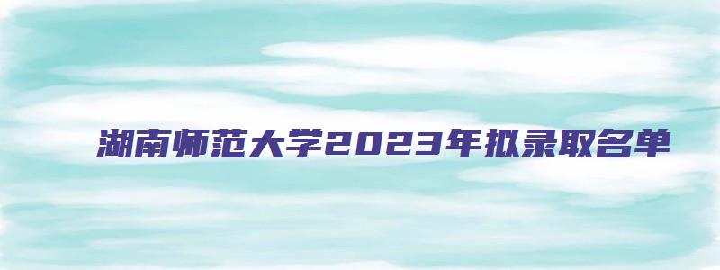 湖南师范大学2023年拟录取名单