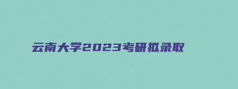 云南大学2023考研拟录取