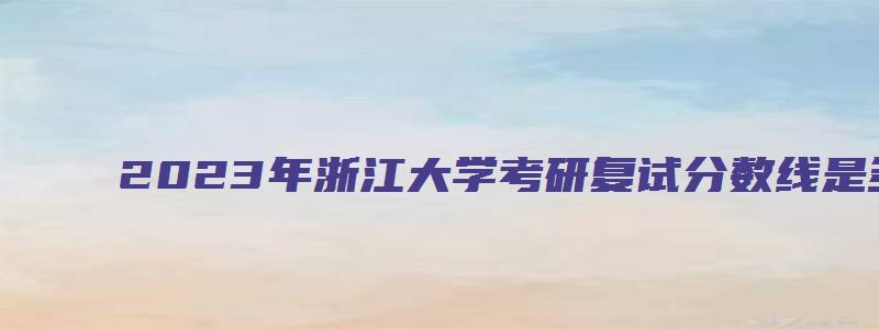 2023年浙江大学考研复试分数线是多少分