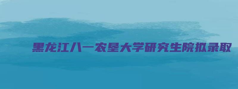 黑龙江八一农垦大学研究生院拟录取