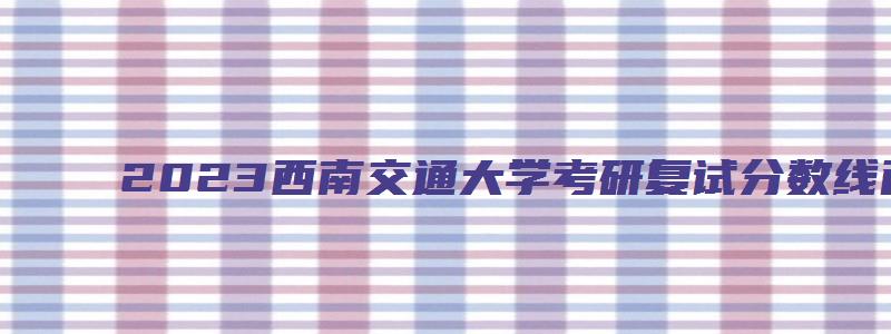 2023西南交通大学考研复试分数线已公布