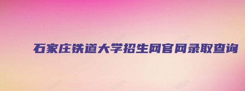石家庄铁道大学招生网官网录取查询