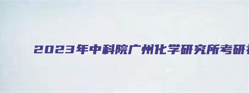 2023年中科院广州化学研究所考研初试成绩公布通知