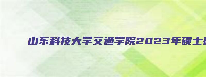 山东科技大学交通学院2023年硕士研究生调剂公告已出