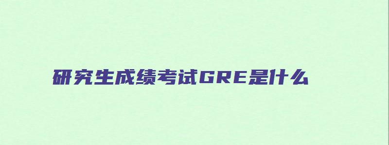 研究生成绩考试GRE是什么