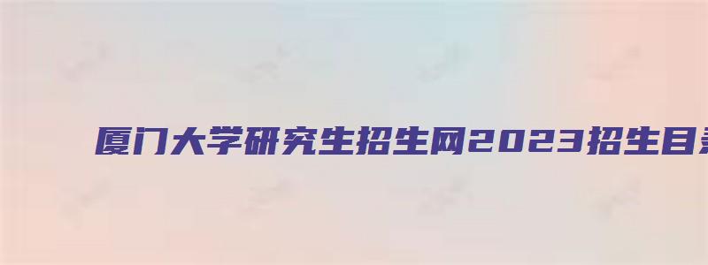 厦门大学研究生招生网2023招生目录