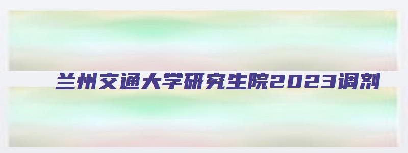 兰州交通大学研究生院2023调剂