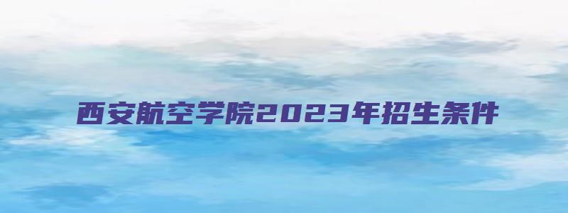 西安航空学院2023年招生条件