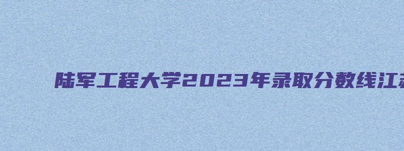 陆军工程大学2023年录取分数线江苏