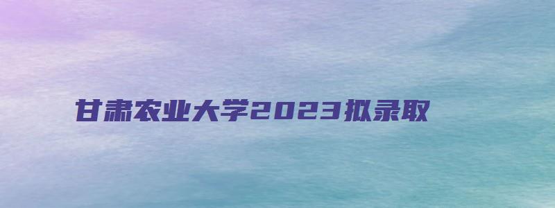 甘肃农业大学2023拟录取