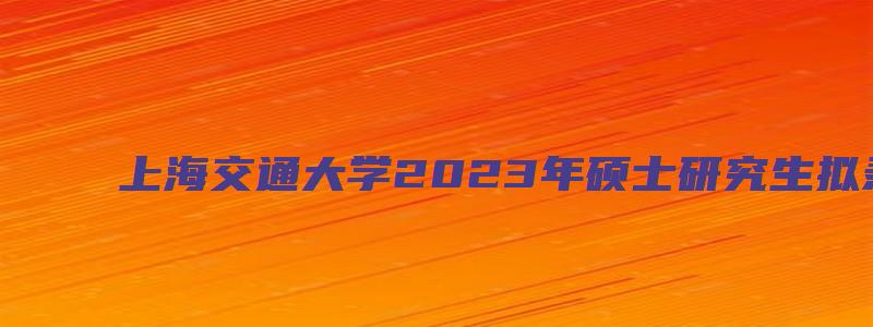 上海交通大学2023年硕士研究生拟录取名单公示