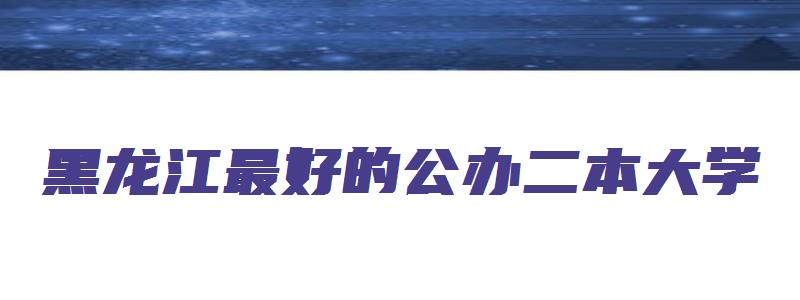 黑龙江最好的公办二本大学