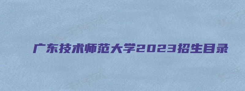 广东技术师范大学2023招生目录